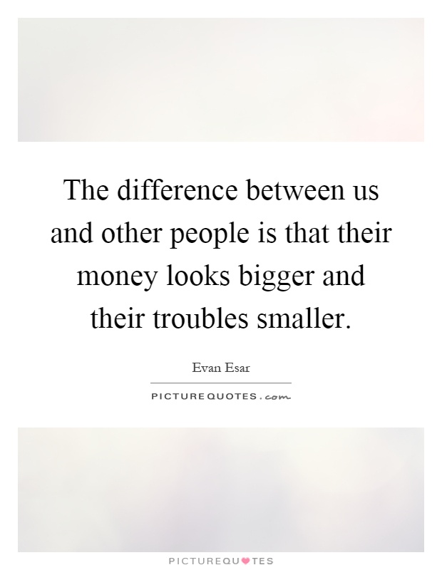The difference between us and other people is that their money looks bigger and their troubles smaller Picture Quote #1
