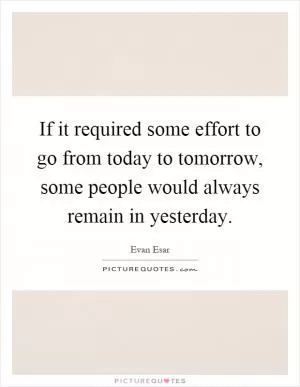 If it required some effort to go from today to tomorrow, some people would always remain in yesterday Picture Quote #1
