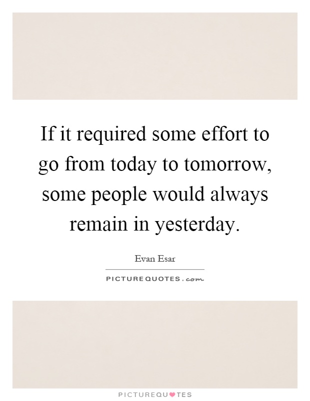 If it required some effort to go from today to tomorrow, some people would always remain in yesterday Picture Quote #1