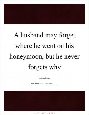 A husband may forget where he went on his honeymoon, but he never forgets why Picture Quote #1