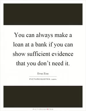 You can always make a loan at a bank if you can show sufficient evidence that you don’t need it Picture Quote #1