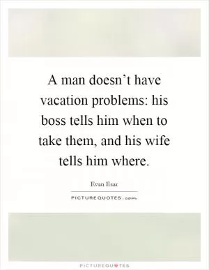 A man doesn’t have vacation problems: his boss tells him when to take them, and his wife tells him where Picture Quote #1