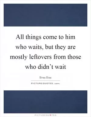All things come to him who waits, but they are mostly leftovers from those who didn’t wait Picture Quote #1
