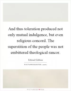 And thus toleration produced not only mutual indulgence, but even religious concord. The superstition of the people was not embittered theological rancor Picture Quote #1