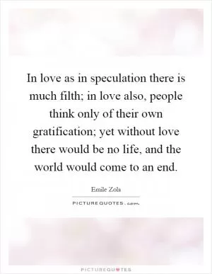 In love as in speculation there is much filth; in love also, people think only of their own gratification; yet without love there would be no life, and the world would come to an end Picture Quote #1