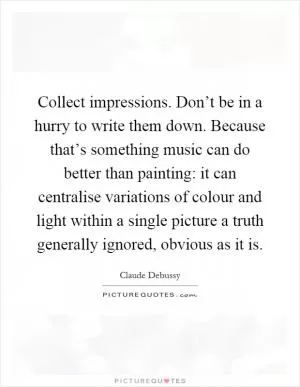 Collect impressions. Don’t be in a hurry to write them down. Because that’s something music can do better than painting: it can centralise variations of colour and light within a single picture a truth generally ignored, obvious as it is Picture Quote #1