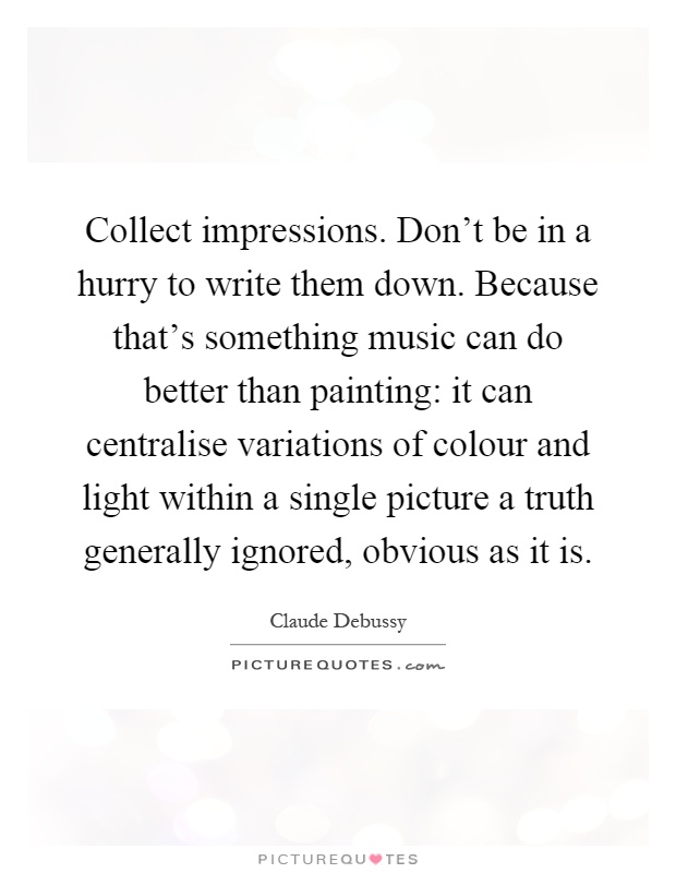 Collect impressions. Don't be in a hurry to write them down. Because that's something music can do better than painting: it can centralise variations of colour and light within a single picture a truth generally ignored, obvious as it is Picture Quote #1