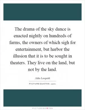 The drama of the sky dance is enacted nightly on hundreds of farms, the owners of which sigh for entertainment, but harbor the illusion that it is to be sought in theaters. They live on the land, but not by the land Picture Quote #1