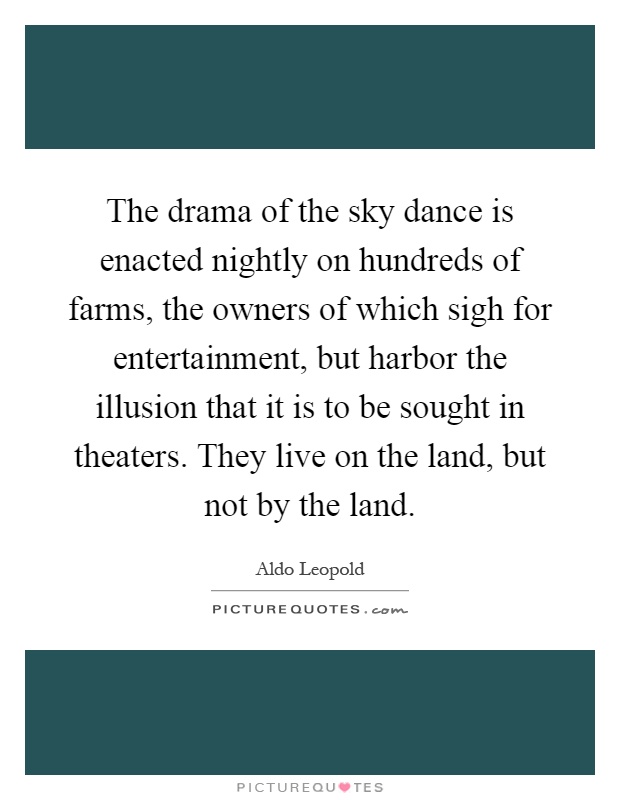 The drama of the sky dance is enacted nightly on hundreds of farms, the owners of which sigh for entertainment, but harbor the illusion that it is to be sought in theaters. They live on the land, but not by the land Picture Quote #1
