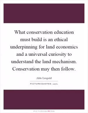 What conservation education must build is an ethical underpinning for land economics and a universal curiosity to understand the land mechanism. Conservation may then follow Picture Quote #1