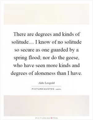 There are degrees and kinds of solitude.... I know of no solitude so secure as one guarded by a spring flood; nor do the geese, who have seen more kinds and degrees of aloneness than I have Picture Quote #1