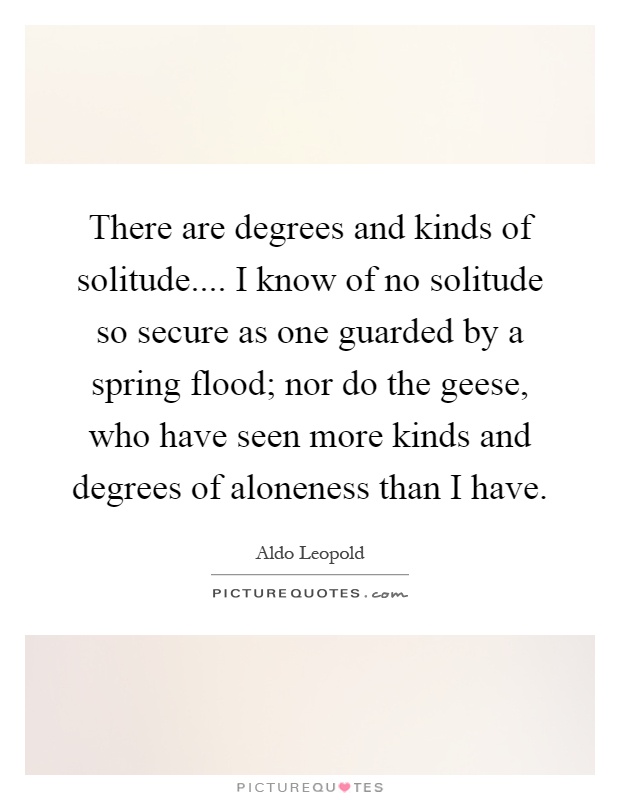 There are degrees and kinds of solitude.... I know of no solitude so secure as one guarded by a spring flood; nor do the geese, who have seen more kinds and degrees of aloneness than I have Picture Quote #1