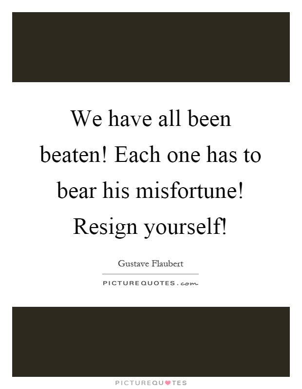 We have all been beaten! Each one has to bear his misfortune! Resign yourself! Picture Quote #1