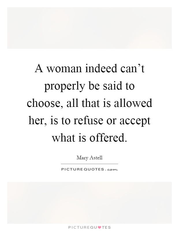 A woman indeed can't properly be said to choose, all that is allowed her, is to refuse or accept what is offered Picture Quote #1