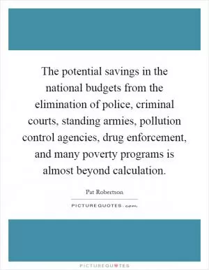 The potential savings in the national budgets from the elimination of police, criminal courts, standing armies, pollution control agencies, drug enforcement, and many poverty programs is almost beyond calculation Picture Quote #1