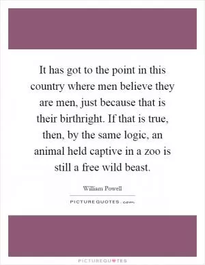 It has got to the point in this country where men believe they are men, just because that is their birthright. If that is true, then, by the same logic, an animal held captive in a zoo is still a free wild beast Picture Quote #1