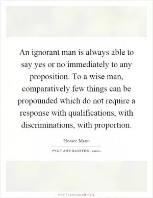 An ignorant man is always able to say yes or no immediately to any proposition. To a wise man, comparatively few things can be propounded which do not require a response with qualifications, with discriminations, with proportion Picture Quote #1