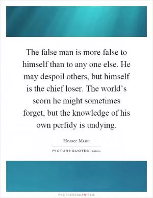 The false man is more false to himself than to any one else. He may despoil others, but himself is the chief loser. The world’s scorn he might sometimes forget, but the knowledge of his own perfidy is undying Picture Quote #1