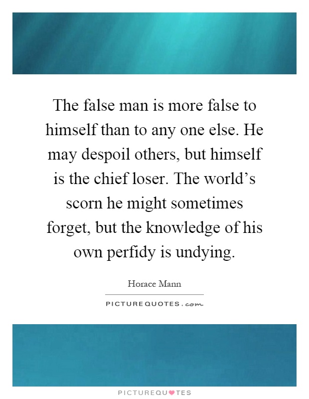 The false man is more false to himself than to any one else. He may despoil others, but himself is the chief loser. The world's scorn he might sometimes forget, but the knowledge of his own perfidy is undying Picture Quote #1