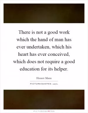 There is not a good work which the hand of man has ever undertaken, which his heart has ever conceived, which does not require a good education for its helper Picture Quote #1