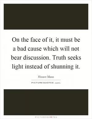 On the face of it, it must be a bad cause which will not bear discussion. Truth seeks light instead of shunning it Picture Quote #1
