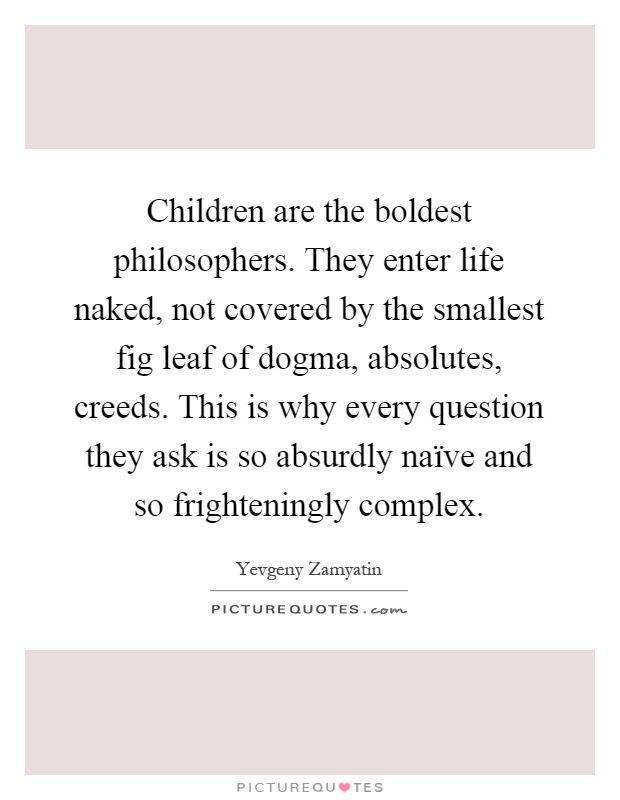 Children are the boldest philosophers. They enter life naked, not covered by the smallest fig leaf of dogma, absolutes, creeds. This is why every question they ask is so absurdly naïve and so frighteningly complex Picture Quote #1