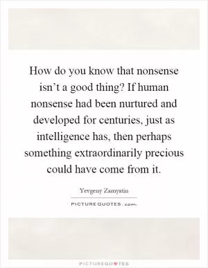 How do you know that nonsense isn’t a good thing? If human nonsense had been nurtured and developed for centuries, just as intelligence has, then perhaps something extraordinarily precious could have come from it Picture Quote #1