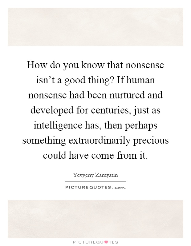 How do you know that nonsense isn't a good thing? If human nonsense had been nurtured and developed for centuries, just as intelligence has, then perhaps something extraordinarily precious could have come from it Picture Quote #1