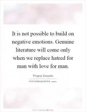 It is not possible to build on negative emotions. Genuine literature will come only when we replace hatred for man with love for man Picture Quote #1