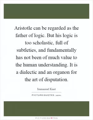 Aristotle can be regarded as the father of logic. But his logic is too scholastic, full of subtleties, and fundamentally has not been of much value to the human understanding. It is a dialectic and an organon for the art of disputation Picture Quote #1