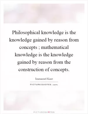 Philosophical knowledge is the knowledge gained by reason from concepts ; mathematical knowledge is the knowledge gained by reason from the construction of concepts Picture Quote #1