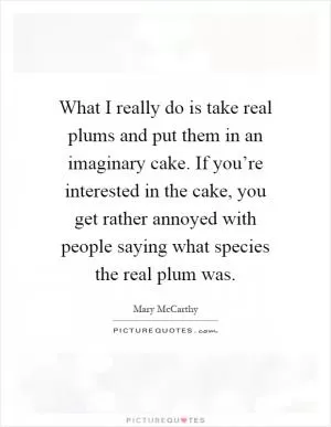 What I really do is take real plums and put them in an imaginary cake. If you’re interested in the cake, you get rather annoyed with people saying what species the real plum was Picture Quote #1