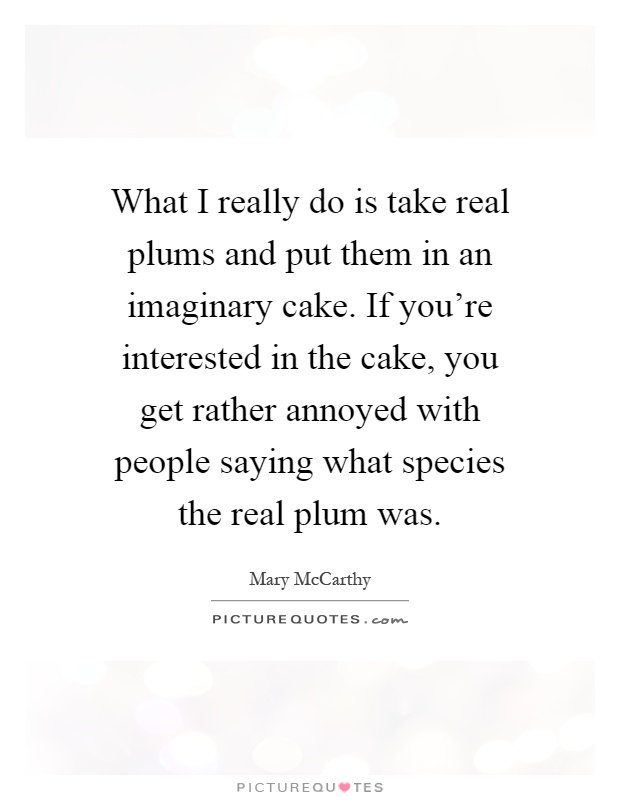 What I really do is take real plums and put them in an imaginary cake. If you're interested in the cake, you get rather annoyed with people saying what species the real plum was Picture Quote #1