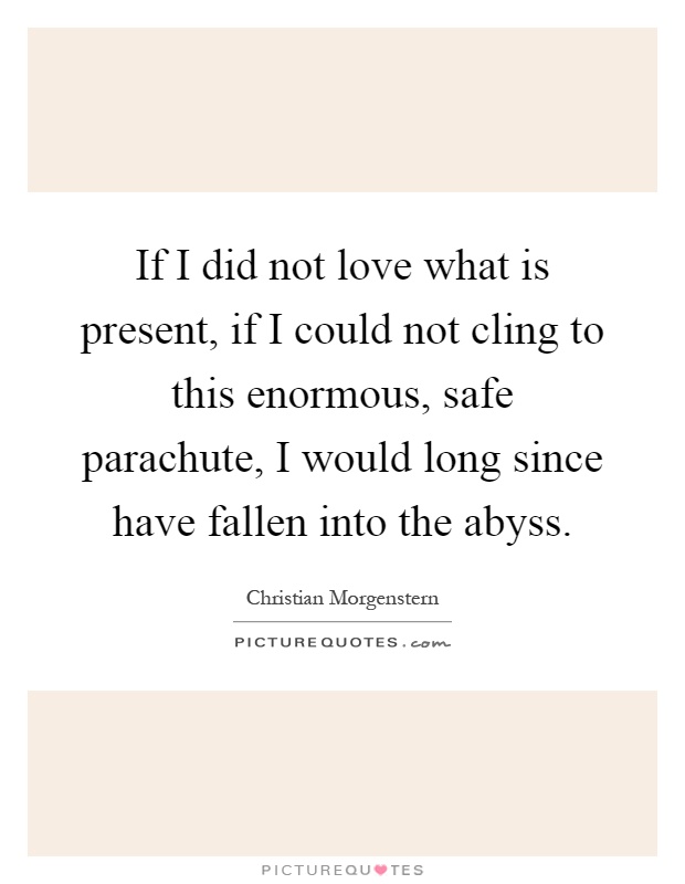 If I did not love what is present, if I could not cling to this enormous, safe parachute, I would long since have fallen into the abyss Picture Quote #1