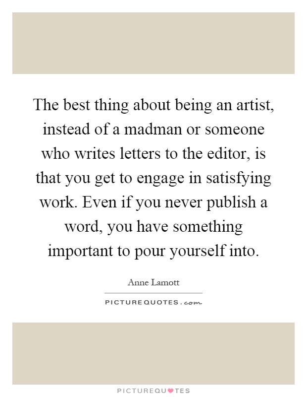 The best thing about being an artist, instead of a madman or someone who writes letters to the editor, is that you get to engage in satisfying work. Even if you never publish a word, you have something important to pour yourself into Picture Quote #1