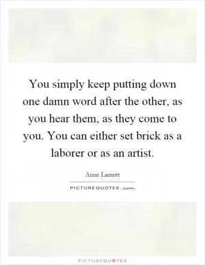 You simply keep putting down one damn word after the other, as you hear them, as they come to you. You can either set brick as a laborer or as an artist Picture Quote #1