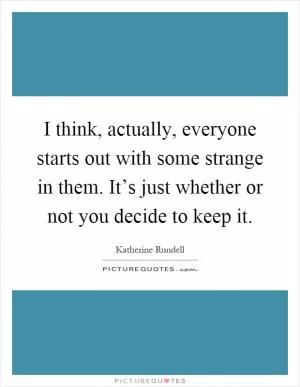 I think, actually, everyone starts out with some strange in them. It’s just whether or not you decide to keep it Picture Quote #1
