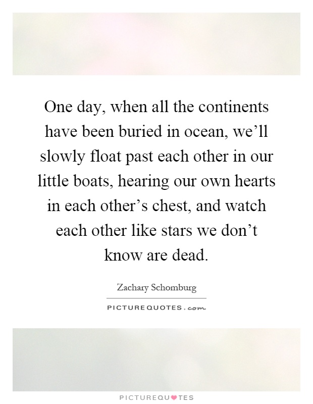 One day, when all the continents have been buried in ocean, we'll slowly float past each other in our little boats, hearing our own hearts in each other's chest, and watch each other like stars we don't know are dead Picture Quote #1