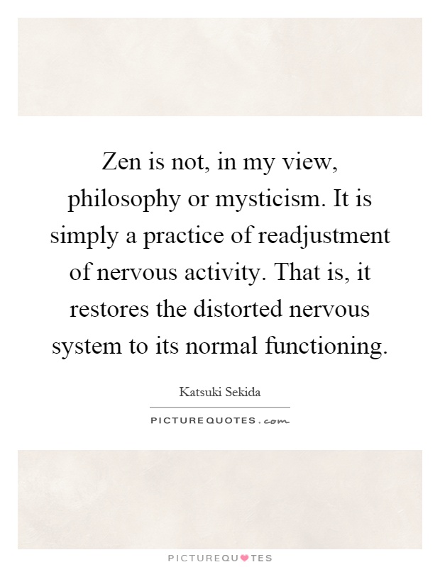 Zen is not, in my view, philosophy or mysticism. It is simply a practice of readjustment of nervous activity. That is, it restores the distorted nervous system to its normal functioning Picture Quote #1