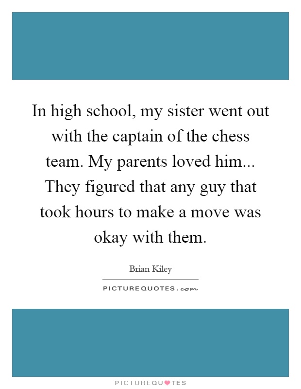 In high school, my sister went out with the captain of the chess team. My parents loved him... They figured that any guy that took hours to make a move was okay with them Picture Quote #1