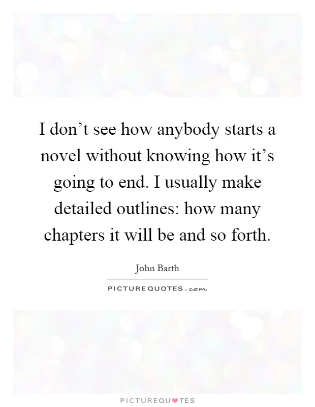 I don't see how anybody starts a novel without knowing how it's going to end. I usually make detailed outlines: how many chapters it will be and so forth Picture Quote #1