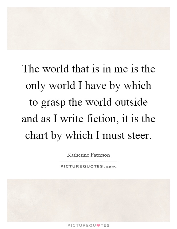 The world that is in me is the only world I have by which to grasp the world outside and as I write fiction, it is the chart by which I must steer Picture Quote #1