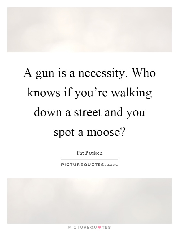 A gun is a necessity. Who knows if you're walking down a street and you spot a moose? Picture Quote #1