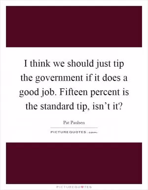 I think we should just tip the government if it does a good job. Fifteen percent is the standard tip, isn’t it? Picture Quote #1