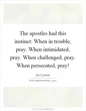 The apostles had this instinct: When in trouble, pray. When intimidated, pray. When challenged, pray. When persecuted, pray! Picture Quote #1
