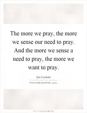 The more we pray, the more we sense our need to pray. And the more we sense a need to pray, the more we want to pray Picture Quote #1