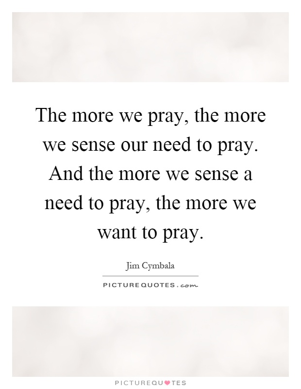 The more we pray, the more we sense our need to pray. And the more we sense a need to pray, the more we want to pray Picture Quote #1