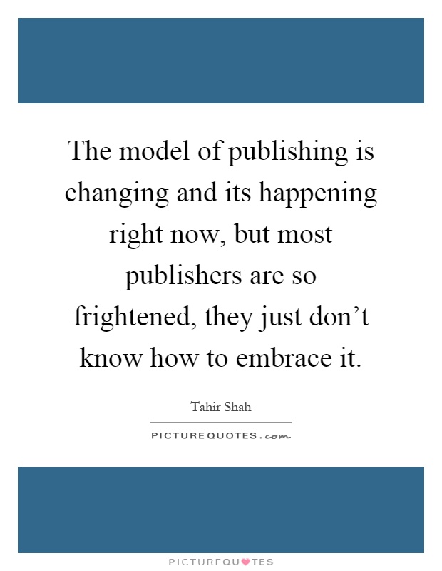 The model of publishing is changing and its happening right now, but most publishers are so frightened, they just don't know how to embrace it Picture Quote #1