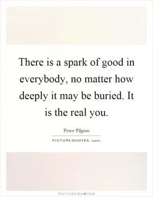 There is a spark of good in everybody, no matter how deeply it may be buried. It is the real you Picture Quote #1