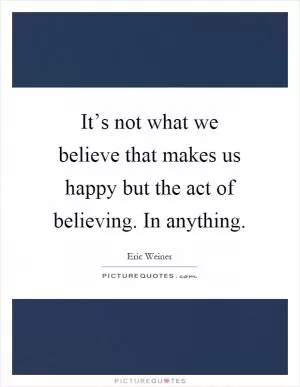 It’s not what we believe that makes us happy but the act of believing. In anything Picture Quote #1